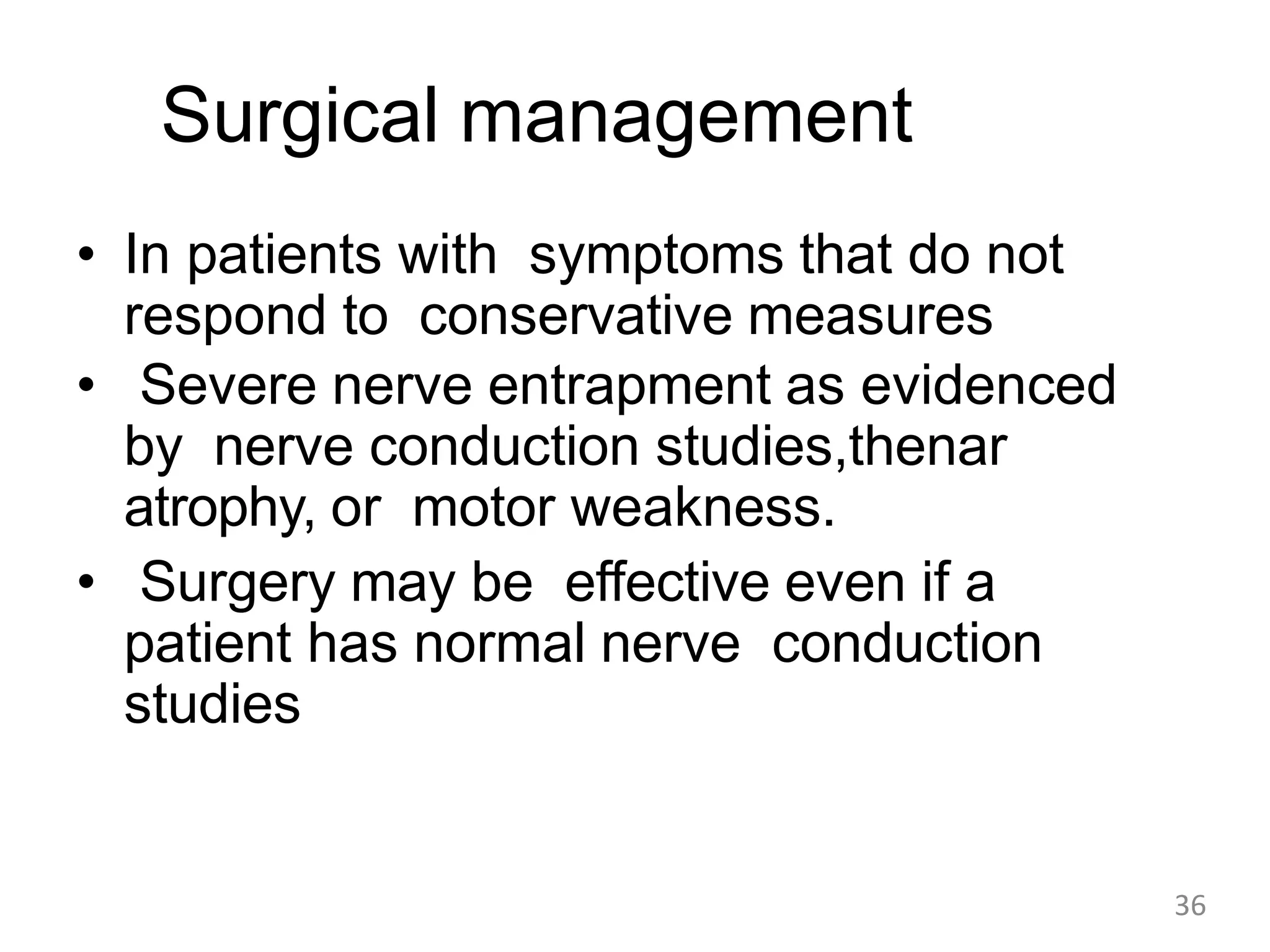Surgical management
• In patients with symptoms that do not
respond to conservative measures
• Severe nerve entrapment as evidenced
by nerve conduction studies,thenar
atrophy, or motor weakness.
• Surgery may be effective even if a
patient has normal nerve conduction
studies
36
 
