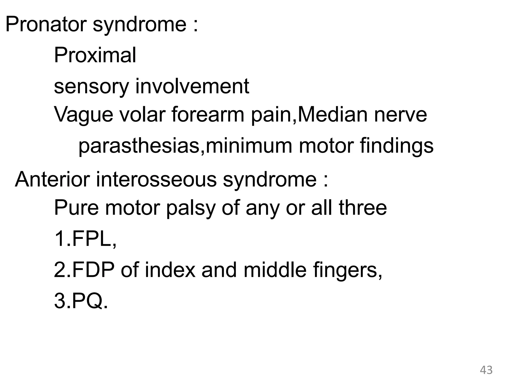 Pronator syndrome :
Proximal
sensory involvement
Vague volar forearm pain,Median nerve
parasthesias,minimum motor findings
Anterior interosseous syndrome :
Pure motor palsy of any or all three
1.FPL,
2.FDP of index and middle fingers,
3.PQ.
43
 