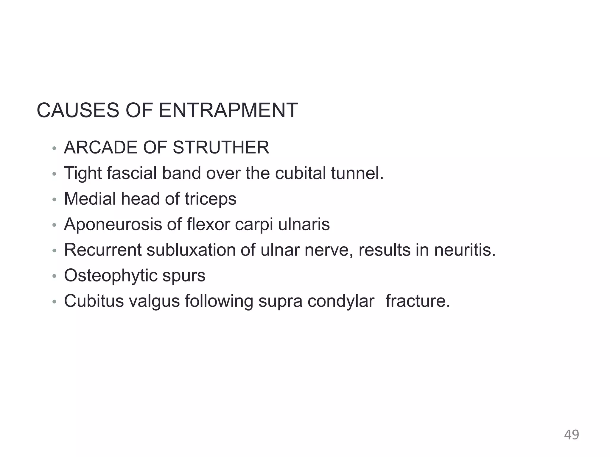 CAUSES OF ENTRAPMENT
• ARCADE OF STRUTHER
• Tight fascial band over the cubital tunnel.
• Medial head of triceps
• Aponeurosis of flexor carpi ulnaris
• Recurrent subluxation of ulnar nerve, results in neuritis.
• Osteophytic spurs
• Cubitus valgus following supra condylar fracture.
49
 