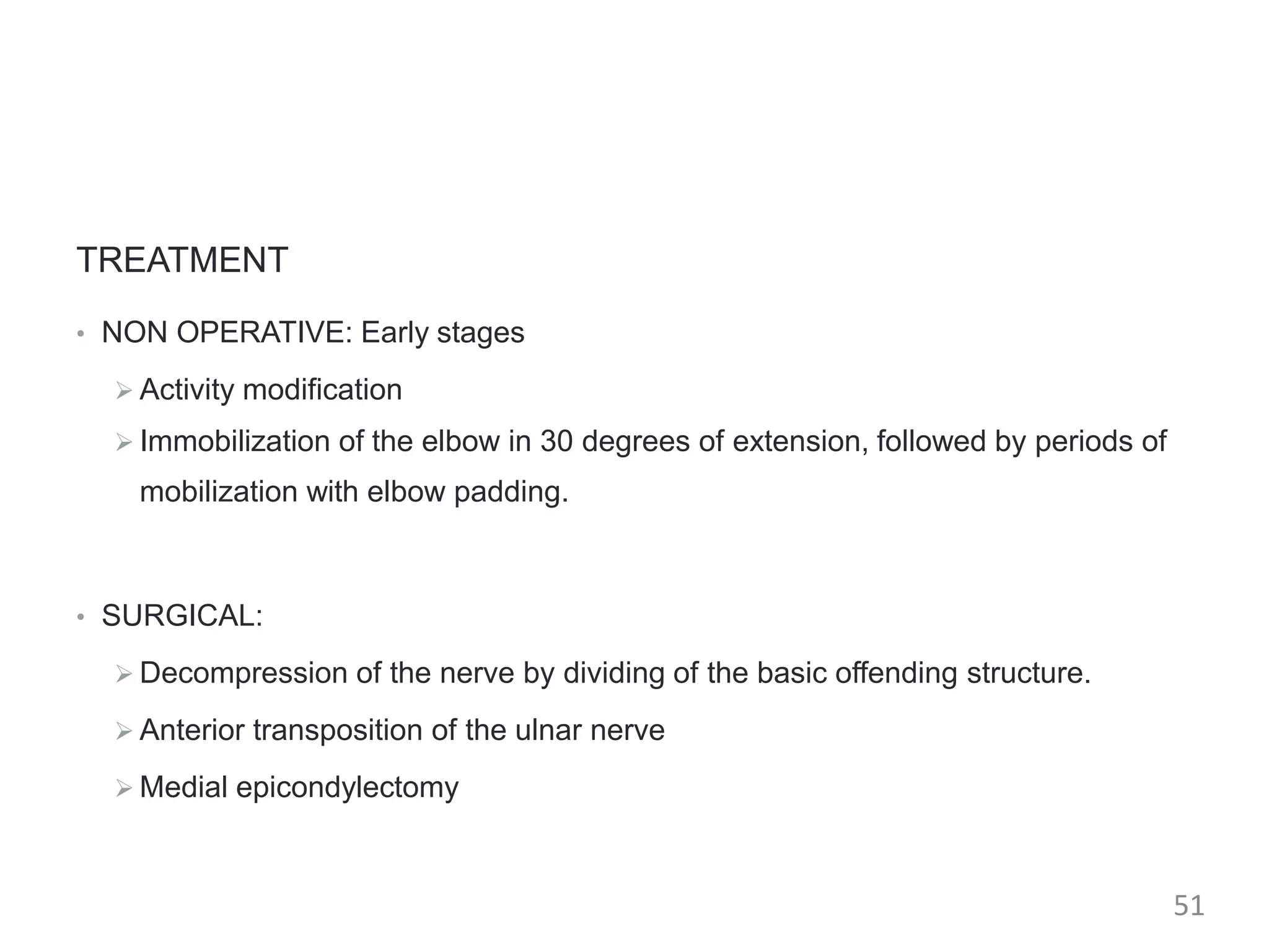 TREATMENT
• NON OPERATIVE: Early stages
 Activity modification
 Immobilization of the elbow in 30 degrees of extension, followed by periods of
mobilization with elbow padding.
• SURGICAL:
 Decompression of the nerve by dividing of the basic offending structure.
 Anterior transposition of the ulnar nerve
 Medial epicondylectomy
51
 