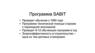 • Проводит обучение с 1990 года
• Программа технической помощи странам
с переходной экономикой
• Проводит 8-12 обучающих программ в год
• Энергоэффективность в строительстве –
одна из тем деловых стажировок
Программа SABIT
 