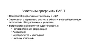 Участники программы SABIT
• Проходят 3-х недельную стажировку в США
• Знакомятся с передовым опытом в области энергосберегающих
технологий, оборудованием и услугами.
• Встречаются и знакомятся с деятельностью:
• Государственных организаций
• Ассоциаций
• Университетов и колледжей
• Частных компаний
 