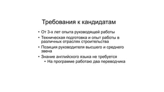 Требования к кандидатам
• От 3-х лет опыта руководящей работы
• Техническая подготовка и опыт работы в
различных отраслях строительства
• Позиция руководителя высшего и среднего
звена
• Знание английского языка не требуется
• На программе работаю два переводчика
 