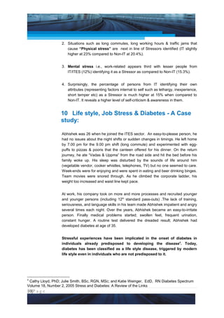 Project Management National Conference 2011                                          PMI India



                    2. Situations such as long commutes, long working hours & traffic jams that
                       cause “Physical stress” are next in line of Stressors identified (IT slightly
                       higher at 23% compared to Non-IT at 20.4%).


                    3. Mental stress i.e., work-related appears third with lesser people from
                       IT/ITES (12%) identifying it as a Stressor as compared to Non-IT (15.3%).


                    4. Surprisingly, the percentage of persons from IT identifying their own
                       attributes (representing factors internal to self such as lethargy, inexperience,
                       short temper etc) as a Stressor is much higher at 15% when compared to
                       Non-IT. It reveals a higher level of self-criticism & awareness in them.


                    10 Life style, Job Stress & Diabetes - A Case
                    study:

                    Abhishek was 26 when he joined the ITES sector. An easy-to-please person, he
                    had no issues about the night shifts or sudden changes in timings. He left home
                    by 7.00 pm for the 9.00 pm shift (long commute) and experimented with egg-
                    puffs to pizzas & pooris that the canteen offered for his dinner. On the return
                    journey, he ate “Vadas & Uppma” from the road side and hit the bed before his
                    family woke up. His sleep was disturbed by the sounds of life around him
                    (vegetable vendor, cooker whistles, telephones, TV) but no one seemed to care.
                    Week-ends were for enjoying and were spent in eating and beer drinking binges.
                    Team movies were snored through. As he climbed the corporate ladder, his
                    weight too increased and waist line kept pace.


                    At work, his company took on more and more processes and recruited younger
                    and younger persons (including 12th standard pass-outs) .The lack of training,
                    seriousness, and language skills in his team made Abhishek impatient and angry
                    several times each night. Over the years, Abhishek became an easy-to-irritate
                    person. Finally medical problems started; swollen feet, frequent urination,
                    constant hunger. A routine test delivered the dreaded result; Abhishek had
                    developed diabetes at age of 35.


                    Stressful experiences have been implicated in the onset of diabetes in
                    individuals already predisposed to developing the disease4. Today,
                    diabetes has been classified as a life style disease, triggered by modern
                    life style even in individuals who are not predisposed to it.




4
 Cathy Lloyd, PhD; Julie Smith, BSc, RGN, MSc; and Katie Weinger, EdD, RN Diabetes Spectrum
Volume 18, Number 2, 2005 Stress and Diabetes: A Review of the Links
10|P a g e
    Application of Select Tools of Psychology for Effective Project Management
 