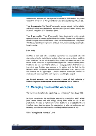 Project Management National Conference 2011                                          PMI India



                 stress-related illnesses and are especially vulnerable to heart attacks. Raj, in the
                 case study above was of this type and was lucky to have got away with just IBS.


                 Type B personality: The "Type B" personality is more relaxed, He/she is better
                 able to put things into perspective, and think through about when dealing with
                 situations. They tend to be less stress-prone.


                 Type C personality: “Type C” personality has a tendency to be introverted,
                 respectful, eager to please, conforming and compliant. They appear effective but
                 tend to collapse in the course of time under accumulated stressors. This pattern
                 of behaviour can trigger depression and auto immune diseases by lowering the
                 body immunity.


                 Case study


                 Shekhar, a team-lead with a decade’s experience was diagnosed with mild
                 depression when he started being lacklustre, had low energy and was unable to
                 meet deadlines. He had this to say to his counsellor -”I always try not to hurt
                 others. When a resource in my team does not perform, I take on the heat; I take
                 the blame. Nor can I say “NO” to others, as I always put others first.” What was
                 interesting was Shekhar was unaware of his pattern and the fact that his
                 behaviour which he believed was relationship building was in fact leading to his
                 own downfall. He is a typical type C person. When he realized his patterns, he
                 made a quick recovery and his work improved benefiting the project.


                 Are Project Managers and team members aware of their patterns of
                 contributing to increased stress levels in themselves and in others?


                 12 Managing Stress at the work-place

                 “For my Stress stems from the urge to help and not to judge”- Hans Selye-1950


                 Is Stress management the individual’s issue or an organization issue? Work-
                 place stress bleeds time and energy, taking away about 15-20% of the
                 productivity. The cost of replacing resources that leave is an added burden. It
                 therefore makes business sense for organizations to take a proactive role and
                 get every employee involved in an informed way in keeping stress at bay.


                 Stress Management: Individual Level




12|P a g e
 Application of Select Tools of Psychology for Effective Project Management
 