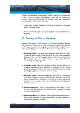 Project Management National Conference 2011                                           PMI India



                 Stress is our response to various external stressors. Majority of the respondents
                 in both IT and Non-IT sectors have indicated “People” and their behavior as a
                 stressor. Improving our own ability to deal with others would help a great deal in
                 managing others. It also helps to know that:


                 •   Lack of sleep, tiredness, irregular & improper diet etc reduce the capacity and
                     energy to deal with others.


                 •   Anxiety, irritability & negative energy flowing from us are reflected back at us
                     by others.


                 13 Concept of Pancha Khoshas

                 Concept of managing the Pancha koshas from Taittiriya Upanishad to deal with
                 self is suggested. Pancha koshas or the five sheaths help us understand what is
                 ‘self’ and give an insight to managing stress at individual level. Each layer is
                 more subtle and deeper than the former. The khoshas are represented by:


                 1. Annamaya Khosha: This is the outermost sheath or the gross body which
                    needs to be nourished with the right food at the right time in the right quantity.
                    Sleep of not less than 6 to 7 hours per day and moderate exercise of at least
                    30 minutes per day is recommended to keep the body stress free. The focus
                    is on building stress-fighting abilities.


                 2. Pranamaya Kosha: The pranic flows are in the blood, lymphatic and nervous
                    circulation, the balance of which is achieved by regulation of breath and deep
                    breathing techniques. Observe the breath and get into deep abdominal
                    breathing during times of stress to minimize the effects.


                 3. Manomaya Khosha: The manomaya kosha is also known as the perceptual
                    body, which constitutes the mind and the organs of perception. It is also the
                    seat of emotional turmoil or balance. A mind that is not aware coupled with
                    imbalance in the annamaya and prananmaya khoshas is said to be source
                    for most diseases.


                 4. Vigyanamaya Khosha: This body is responsible for inner growth, for ethics
                    and for morals, for acquiring and implementing self knowledge to manage
                    stress and self effectively.


                 5. Anandamaya Kosha: It is the most subtle body that facilitates staying in a
                    state of bliss irrespective of outer circumstances. It is hugely dependent on
                    the balancing of the other khoshas.


13|P a g e
 Application of Select Tools of Psychology for Effective Project Management
 