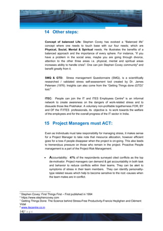 Project Management National Conference 2011                                       PMI India




                    14 Other steps:

                    Concept of balanced Life: Stephen Covey has evolved a “Balanced life”
                    concept where one needs to touch base with our four needs; which are
                    Physical, Social, Mental & Spiritual needs. He illustrates the benefits of a
                    balanced approach and the importance of every sphere. For instance, “If you
                    have a problem in the social area, maybe you are going through divorce,
                    attention to the other three areas i.e. physical, mental and spiritual areas
                    increases ability to handle crisis5. One can join Stephen Covey community6 and
                    benefit greatly from it.


                    SMQ & GTD: Stress management Questionnaire (SMQ), is a scientifically
                    researched / validated stress self-assessment tool created by Dr. James
                    Petersen (1976). Insights can also come from the “Getting Things done (GTD)”
                    tool.7


                    ITEC: People can join the IT and ITES Employees Centre8 is an informal
                    network to create awareness on the dangers of work-related stress and to
                    dissuade those like Prabhakar. A voluntary non-profitable togetherness FOR, BY
                    and OF the IT/ITES professionals, its objective is to work towards the welfare
                    of the employees and for the overall progress of the IT sector in India.


                    15 Project Managers must ACT:

                    Even as Individuals must take responsibility for managing stress, it makes sense
                    for a Project Manager to take note that rresource allocation, however efficient
                    goes for a toss if people disappear when the project is on-going. This also leads
                    to tremendous pressure on those who remain in the project. Proactive People
                    management is a part of the Project Risk Management.


                    •   Accountability: 47% of the respondents surveyed cited conflicts as the top
                        de-motivator. Project managers can demand & get accountability in both task
                        and behavior to reduce conflicts within their teams. They can be alert to
                        symptoms of stress in their team members. They can identify personality-
                        type related issues which help to become sensitive to the root -causes when
                        the team mates are in conflict.




5
  Stephen Covey: First Things First – First published in 1994
6
  https://www.stephencovey.com
7
  Getting Things Done: The Science behind Stress-Free Productivity-Francis Heylighen and Clément
Vidal
8
  www.itecentre.co.in
14|P a g e
    Application of Select Tools of Psychology for Effective Project Management
 