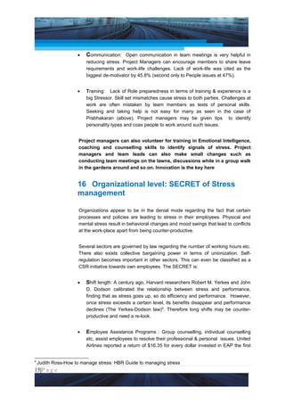 Project Management National Conference 2011                                          PMI India



                     •   Communication: Open communication in team meetings is very helpful in
                         reducing stress. Project Managers can encourage members to share leave
                         requirements and work-life challenges. Lack of work-life was cited as the
                         biggest de-motivator by 45.8% (second only to People issues at 47%).


                     •   Training: Lack of Role preparedness in terms of training & experience is a
                         big Stressor. Skill set mismatches cause stress to both parties. Challenges at
                         work are often mistaken by team members as tests of personal skills.
                         Seeking and taking help is not easy for many as seen in the case of
                         Prabhakaran (above). Project managers may be given tips to identify
                         personality types and coax people to work around such issues.


                      Project managers can also volunteer for training in Emotional Intelligence,
                      coaching and counselling skills to identify signals of stress. Project
                      managers and team leads can also make small changes such as
                      conducting team meetings on the lawns, discussions while in a group walk
                      in the gardens around and so on. Innovation is the key here


                     16 Organizational level: SECRET of Stress
                     management

                      Organizations appear to be in the denial mode regarding the fact that certain
                      processes and policies are leading to stress in their employees. Physical and
                      mental stress result in behavioral changes and mood swings that lead to conflicts
                      at the work-place apart from being counter-productive.


                      Several sectors are governed by law regarding the number of working hours etc.
                      There also exists collective bargaining power in terms of unionization. Self-
                      regulation becomes important in other sectors. This can even be classified as a
                      CSR initiative towards own employees. The SECRET is:


                     •   Shift length: A century ago, Harvard researchers Robert M. Yerkes and John
                         D. Dodson calibrated the relationship between stress and performance,
                         finding that as stress goes up, so do efficiency and performance. However,
                         once stress exceeds a certain level, its benefits disappear and performance
                         declines (The Yerkes-Dodson law)9. Therefore long shifts may be counter-
                         productive and need a re-look.


                     •   Employee Assistance Programs : Group counselling, individual counselling
                         etc, assist employees to resolve their professional & personal issues. United
                         Airlines reported a return of $16.35 for every dollar invested in EAP the first


9
    Judith Ross-How to manage stress: HBR Guide to managing stress
15|P a g e
    Application of Select Tools of Psychology for Effective Project Management
 