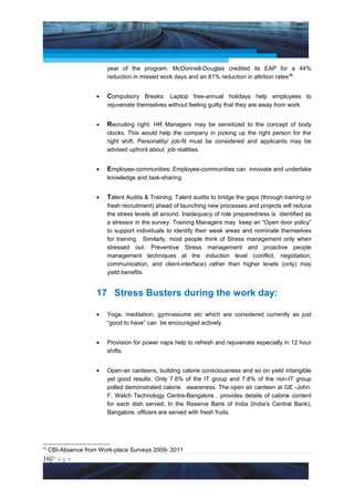 Project Management National Conference 2011                                             PMI India



                         year of the program. McDonnell-Douglas credited its EAP for a 44%
                         reduction in missed work days and an 81% reduction in attrition rates10.


                     •   Compulsory Breaks: Laptop free-annual holidays help employees to
                         rejuvenate themselves without feeling guilty that they are away from work.


                     •   Recruiting right: HR Managers may be sensitized to the concept of body
                         clocks. This would help the company in picking up the right person for the
                         right shift. Personality/ job-fit must be considered and applicants may be
                         advised upfront about job realities.


                     •   Employee-communities: Employee-communities can innovate and undertake
                         knowledge and task-sharing.


                     •   Talent Audits & Training: Talent audits to bridge the gaps (through training or
                         fresh recruitment) ahead of launching new processes and projects will reduce
                         the stress levels all around. Inadequacy of role preparedness is identified as
                         a stressor in the survey. Training Managers may keep an “Open door policy”
                         to support individuals to identify their weak areas and nominate themselves
                         for training. Similarly, most people think of Stress management only when
                         stressed out. Preventive Stress management and proactive people
                         management techniques at the induction level (conflict, negotiation,
                         communication, and client-interface) rather than higher levels (only) may
                         yield benefits.


                     17 Stress Busters during the work day:

                     •   Yoga, meditation, gymnasiums etc which are considered currently as just
                         “good to have” can be encouraged actively.


                     •   Provision for power naps help to refresh and rejuvenate especially in 12 hour
                         shifts.


                     •   Open-air canteens, building calorie consciousness and so on yield intangible
                         yet good results. Only 7.6% of the IT group and 7.8% of the non-IT group
                         polled demonstrated calorie awareness. The open air canteen at GE -John.
                         F. Welch Technology Centre-Bangalore , provides details of calorie content
                         for each dish served. In the Reserve Bank of India (India’s Central Bank),
                         Bangalore, officers are served with fresh fruits.




10
     CBI-Absence from Work-place Surveys 2009- 2011
16|P a g e
 Application of Select Tools of Psychology for Effective Project Management
 