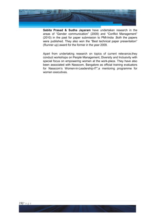 Project Management National Conference 2011                                  PMI India



                 Sabita Prasad & Sudha Jayaram have undertaken research in the
                 areas of “Gender communication” (2009) and “Conflict Management”
                 (2010) in the past for paper submission to PMI-India .Both the papers
                 were published. They also won the “Best technical paper presentation”
                 (Runner up) award for the former in the year 2009.


                 Apart from undertaking research on topics of current relevance,they
                 conduct workshops on People Management, Diversity and Inclusivity with
                 special focus on empowering women at the work-place. They have also
                 been associated with Nasscom, Bangalore as official training evaluators
                 for Nasscom’s Women-in-Leadership-IT”,a mentoring programme for
                 women executives.




19|P a g e
 Application of Select Tools of Psychology for Effective Project Management
 