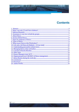 Project Management National Conference 2011                                                                           PMI India




                                                                                                             Contents
  1 Abstract..............................................................................................................................4
  2 Help, I am only 35 and I have diabetes!.............................................................................4
  3 Sabcons Research: .............................................................................................................5
  4 Awareness is very low in both the groups:........................................................................7
  5 About Stress:......................................................................................................................7
  6 Science behind Stress:........................................................................................................8
  7 Signs & symptoms of Stress:.............................................................................................8
  8 Types of Stress...................................................................................................................9
  9 What causes Stress at the Work-place?..............................................................................9
  10 Life style, Job Stress & Diabetes - A Case study: ........................................................10
  11 Understanding personality-related stress........................................................................11
  12 Managing Stress at the work-place................................................................................12
  13 Concept of Pancha Khoshas...........................................................................................13
  14 Other steps: ...................................................................................................................14
  15 Project Managers must ACT: ........................................................................................14
  16 Organizational level: SECRET of Stress management..................................................15
  17 Stress Busters during the work day:...............................................................................16
  18 Conclusion: ....................................................................................................................17
  19 Resources:......................................................................................................................17
  20 Author Profile:................................................................................................................18




3|P a g e
 Application of Select Tools of Psychology for Effective Project Management
 