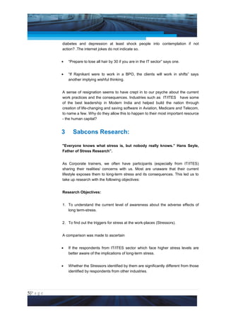 Project Management National Conference 2011                                            PMI India



                 diabetes and depression at least shock people into contemplation if not
                 action? .The internet jokes do not indicate so.


                 •   “Prepare to lose all hair by 30 if you are in the IT sector” says one.


                 •   “If Rajnikant were to work in a BPO, the clients will work in shifts” says
                     another implying wishful thinking.


                 A sense of resignation seems to have crept in to our psyche about the current
                 work practices and the consequences. Industries such as IT/ITES have some
                 of the best leadership in Modern India and helped build the nation through
                 creation of life-changing and saving software in Aviation, Medicare and Telecom,
                 to name a few. Why do they allow this to happen to their most important resource
                 - the human capital?


                 3     Sabcons Research:

                 "Everyone knows what stress is, but nobody really knows.” Hans Seyle,
                 Father of Stress Research”.


                 As Corporate trainers, we often have participants (especially from IT/ITES)
                 sharing their realities/ concerns with us. Most are unaware that their current
                 lifestyle exposes them to long-term stress and its consequences. This led us to
                 take up research with the following objectives:


                 Research Objectives:


                 1. To understand the current level of awareness about the adverse effects of
                    long term-stress.


                 2. To find out the triggers for stress at the work-places (Stressors).


                 A comparison was made to ascertain


                 •   If the respondents from IT/ITES sector which face higher stress levels are
                     better aware of the implications of long-term stress.


                 •   Whether the Stressors identified by them are significantly different from those
                     identified by respondents from other industries.




5|P a g e
 Application of Select Tools of Psychology for Effective Project Management
 