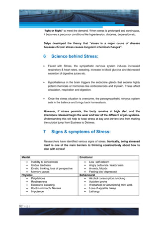Project Management National Conference 2011                                        PMI India



                   “fight or flight” to meet the demand. When stress is prolonged and continuous,
                   it becomes a precursor conditions like hypertension, diabetes, depression etc.


                   Selye developed the theory that “stress is a major cause of disease
                   because chronic stress causes long-term chemical changes”.


                  6      Science behind Stress:

                  •   Faced with Stress, the sympathetic nervous system induces increased
                      respiratory & heart rates, sweating, increase in blood glucose and decreased
                      secretion of digestive juices etc.


                  •   Hypothalamus in the brain triggers the endocrine glands that secrete highly
                      potent chemicals or hormones like corticosteroids and thyroxin. These affect
                      circulation, respiration and digestion.


                  •   Once the stress situation is overcome, the parasympathetic nervous system
                      sets in the balance and brings back homeostasis.


                   However, if stress persists, the body remains at high alert and the
                   chemicals released begin the wear and tear of the different organ systems.
                   Understanding this will help to keep stress at bay and prevent one from making
                   the suicidal jump from Eustress to Distress.


                  7      Signs & symptoms of Stress:

                   Researchers have identified various signs of stress. Ironically, being stressed
                   itself is one of the main barriers to thinking constructively about how to
                   deal with stress!


 Mental                                         Emotional
    • Inability to concentrate                     • Low self esteem
    • Undue tiredness                              • Angry outbursts / ready tears
    • Erratic thinking, loss of perspective        • Anxiety, Moods
    • Memory lapses                                • Feeling low/ depressed
 Physical                                       Behavioural
    • Palpitations                                 • Alcohol consumption /smoking
    • Restlessness                                 • Accident prone
    • Excessive sweating                           • Workaholic or absconding from work
    • Knot in stomach/ Nausea                      • Loss of appetite /sleep
    • Impotence                                    • Lethargy




8|P a g e
 Application of Select Tools of Psychology for Effective Project Management
 
