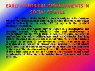 The history of the Social Sciences has origins in the Common
Stock of western philosophy and shares various prelursors, but began
most intentionally in the early 19th century with the positivist
philosophy of Science.
The idea that Society may be studied in a standardized and
objective manner, with Scholarly rules and methodology is
comparatively recent. While there is evidence of early Sociology in
medievalism and while philosophers such as Confucius had long
science theorized on topics such as social roles, the scientific analysis
of “man” is peculiar to the intellectual break away from age of
enlightment and focused on discourses of modernity. Social science
came forth from the moral philosophy of the time and was influenced
by the Age of Revaluation and the French Revolutions. The beginning
of the Social Science in the 18th Century are reflected in the grand
encyclopedia of Diderot, with articles from Rousseau and other
proneers.
 