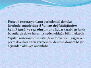 Protetik restorasyonların periodontal dokular
üzerinde, minör dişeti kontur değişikliğinden,
kemik kaybı ve cep oluşumuna kadar varabilen farklı
boyutlarda doku hasarına neden olduğu bilinmektedir
Yapılan restorasyonun estetiği ve fonksiyonu sağlarken
çevre dokulara zarar vermemesi de uzun dönem başarı
açısından oldukça önemlidir.
 