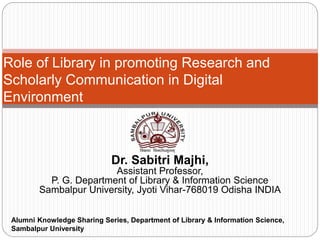 Dr. Sabitri Majhi,
Assistant Professor,
P. G. Department of Library & Information Science
Sambalpur University, Jyoti Vihar-768019 Odisha INDIA
Role of Library in promoting Research and
Scholarly Communication in Digital
Environment
Alumni Knowledge Sharing Series, Department of Library & Information Science,
Sambalpur University
 