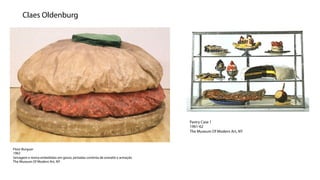 Claes Oldenburg




                                                                               Pastry Case 1
                                                                               1961-62
                                                                               The Museum Of Modern Art, NY



Floor Burguer
1962
Serragem e resina embebidas em gesso, pintadas continta de esmalte e armação
The Museum Of Modern Art, NY
 