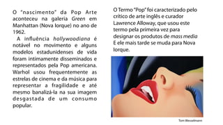 O “nascimento” da Pop Ar te           O Termo “Pop” foi caracterizado pelo
aconteceu na galeria Green em         crítico de arte inglês e curador
Manhattan (Nova Iorque) no ano de     Lawrence Alloway, que usou este
1962.                                 termo pela primeira vez para
  A influência hollywoodiana é        designar os produtos de mass media
notável no movimento e alguns         E ele mais tarde se muda para Nova
modelos estadunidenses de vida        Iorque.
foram intimamente disseminados e
representados pela Pop americana.
Warhol usou frequentemente as
estrelas de cinema e da música para
representar a fragilidade e até
mesmo banalizá-la na sua imagem
desgastada de um consumo
popular.

                                                                 Tom Wesselmann
 