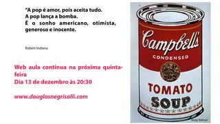 “A pop é amor, pois aceita tudo.
   A pop lança a bomba.
   É o sonho americano, otimista,
   generoso e inocente.


   Robert Indiana




Web aula continua na próxima quinta-
feira
Dia 13 de dezembro às 20:30

www.douglasnegrisolli.com


                                       Andy Wahrol
 
