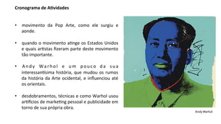 Cronograma	
  de	
  A,vidades	
  	
  
	
  
	
  
•  movimento	
   da	
   Pop	
   Arte,	
   como	
   ele	
   surgiu	
   e	
  
     aonde.	
  

•  quando	
  o	
  movimento	
  a7nge	
  os	
  Estados	
  Unidos	
  
   e	
  quais	
  ar7stas	
  ﬁzeram	
  parte	
  deste	
  movimento	
  
   tão	
  importante.	
  

•  A n d y	
   W a r h o l	
   e	
   u m	
   p o u c o	
   d a	
   s u a	
  
   interessan@sima	
   história,	
   que	
   mudou	
   os	
   rumos	
  
   da	
   história	
   da	
   Arte	
   ocidental,	
   e	
   inﬂuenciou	
   até	
  
   os	
  orientais.	
  

•  desdobramentos,	
  técnicas	
  e	
  como	
  Warhol	
  usou	
  
   ar7Ecios	
  de	
  marke7ng	
  pessoal	
  e	
  publicidade	
  em	
  
   torno	
  de	
  sua	
  própria	
  obra.
                                                                                     Andy Warhol
 