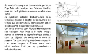 Ao contrário do que se comumente pensa, a
Pop Arte não iniciou nos Estados Unidos,
mas sim na Inglaterra, em meados dos anos
1950.
Já existiam artistas trabalhando com
temáticas ligadas a objetos de consumo e de    hZp://www.whitechapelgallery.org	
  
temas que criticavam ou comentavam sobre
o capitalismo e os produtos de massa.
Um início ocorreu com Richard Hamilton em
sua colagem Just what is it make today’s
homes so diﬀerent, so appealing? que dialoga
com os objetos de consumo e com as
pessoas “de consumo” que estão estampadas
com suas roupas e físicos, com seus
eletrodomésticos e produtos
industrializados.
 