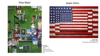 Peter Blake                                                      Jasper Johns




                                                                                                           Jasper	
  Johns	
  
                                                                                                Three	
  Flags,	
  1958	
  
                                                                                Whitney	
  Museum	
  of	
  American	
  Art	
  

              Peter	
  Blake	
  
              On	
  the	
  Balcony	
  
              1955-­‐7	
  
              Oil	
  paint	
  on	
  canvas	
  
              support:	
  1213	
  x	
  908	
  mm	
  	
  
              frame:	
  1324	
  x	
  1017	
  x	
  50	
  mm	
  
              Tate	
  	
  
 