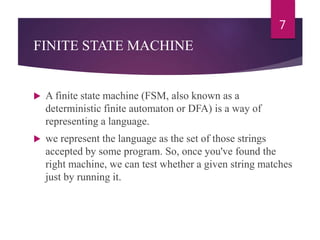 FINITE STATE MACHINE
 A finite state machine (FSM, also known as a
deterministic finite automaton or DFA) is a way of
representing a language.
 we represent the language as the set of those strings
accepted by some program. So, once you've found the
right machine, we can test whether a given string matches
just by running it.
7
 