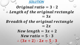 SOLUTION
𝑶𝒓𝒊𝒈𝒊𝒏𝒂𝒍 𝒓𝒂𝒕𝒊𝒐 = 𝟑 ∶ 𝟐
∴ 𝑳𝒆𝒏𝒈𝒕𝒉 𝒐𝒇 𝒕𝒉𝒆 𝒐𝒓𝒊𝒈𝒊𝒏𝒂𝒍 𝒓𝒆𝒄𝒕𝒂𝒏𝒈𝒍𝒆
= 𝟑𝒙
𝑩𝒓𝒆𝒂𝒅𝒕𝒉 𝒐𝒇 𝒕𝒉𝒆 𝒐𝒓𝒊𝒈𝒊𝒏𝒂𝒍 𝒓𝒆𝒄𝒕𝒂𝒏𝒈𝒍𝒆
= 𝟐𝒙
𝑵𝒆𝒘 𝒍𝒆𝒏𝒈𝒕𝒉 = 𝟑𝒙 + 𝟐
𝑵𝒆𝒘 𝒓𝒂𝒕𝒊𝒐 = 𝟓 ∶ 𝟑
∴ 𝟑𝒙 + 𝟐 ∶ 𝟐𝒙 = 𝟓 ∶ 𝟑
 
