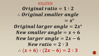SOLUTION
𝑶𝒓𝒊𝒈𝒊𝒏𝒂𝒍 𝒓𝒂𝒕𝒊𝒐 = 𝟏 ∶ 𝟐
∴ 𝑶𝒓𝒊𝒈𝒊𝒏𝒂𝒍 𝒔𝒎𝒂𝒍𝒍𝒆𝒓 𝒂𝒏𝒈𝒍𝒆
= 𝒙°
𝑶𝒓𝒊𝒈𝒊𝒏𝒂𝒍 𝒍𝒂𝒓𝒈𝒆𝒓 𝒂𝒏𝒈𝒍𝒆 = 𝟐𝒙°
𝑵𝒆𝒘 𝒔𝒎𝒂𝒍𝒍𝒆𝒓 𝒂𝒏𝒈𝒍𝒆 = 𝒙 + 𝟔
𝑵𝒆𝒘 𝒍𝒂𝒓𝒈𝒆𝒓 𝒂𝒏𝒈𝒍𝒆 = 𝟐𝒙 − 𝟔
𝑵𝒆𝒘 𝒓𝒂𝒕𝒊𝒐 = 𝟐 ∶ 𝟑
∴ (𝒙 + 𝟔) ∶ (𝟐𝒙 − 𝟔) = 𝟐 ∶ 𝟑
 