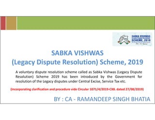 BY : CA - RAMANDEEP SINGH BHATIA
SABKA VISHWAS
(Legacy Dispute Resolution) Scheme, 2019
A voluntary dispute resolution scheme called as Sabka Vishwas (Legacy Dispute
Resolution) Scheme 2019 has been introduced by the Government for
resolution of the Legacy disputes under Central Excise, Service Tax etc.
(Incorporating clarification and procedure vide Circular 1071/4/2019-CX8. dated 27/08/2019)
 