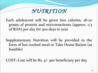 NUTRITION
Each adolescent will be given 600 calories, 18-20
 grams of protein and micronutrients (approx. 1/3
 of RDA) per day for 300 days in year

Supplementary Nutrition will be provided in the
 form of hot cooked meal or Take Home Ration (as
 feasible)

COST: Cost will be Rs. 5/- per beneficiary per day

                                                     10
 