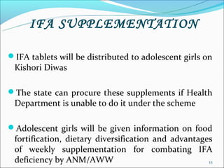 IFA SUPPLEMENTATION

IFA tablets will be distributed to adolescent girls on
 Kishori Diwas

The state can procure these supplements if Health
 Department is unable to do it under the scheme

Adolescent girls will be given information on food
 fortification, dietary diversification and advantages
 of weekly supplementation for combating IFA
 deficiency by ANM/AWW                               11
 