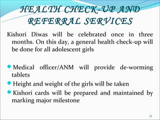 HEALTH CHECK-UP AND
     REFERRAL SERVICES
Kishori Diwas will be celebrated once in three
 months. On this day, a general health check-up will
 be done for all adolescent girls

Medical officer/ANM will provide de-worming
 tablets
Height and weight of the girls will be taken
Kishori cards will be prepared and maintained by
 marking major milestone

                                                  12
 