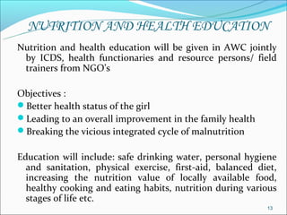 NUTRITION AND HEALTH EDUCATION
Nutrition and health education will be given in AWC jointly
 by ICDS, health functionaries and resource persons/ field
 trainers from NGO’s

Objectives :
Better health status of the girl
Leading to an overall improvement in the family health
Breaking the vicious integrated cycle of malnutrition

Education will include: safe drinking water, personal hygiene
  and sanitation, physical exercise, first-aid, balanced diet,
  increasing the nutrition value of locally available food,
  healthy cooking and eating habits, nutrition during various
  stages of life etc.
                                                           13
 