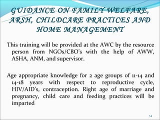 GUIDANCE ON FAMILY WELFARE,
ARSH, CHILDCARE PRACTICES AND
      HOME MANAGEMENT
This training will be provided at the AWC by the resource
 person from NGOs/CBO’s with the help of AWW,
 ASHA, ANM, and supervisor.

Age appropriate knowledge for 2 age groups of 11-14 and
 14-18 years with respect to reproductive cycle,
 HIV/AID’s, contraception. Right age of marriage and
 pregnancy, child care and feeding practices will be
 imparted

                                                      14
 