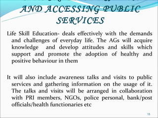 AND ACCESSING PUBLIC
           SERVICES
Life Skill Education- deals effectively with the demands
  and challenges of everyday life. The AGs will acquire
  knowledge and develop attitudes and skills which
  support and promote the adoption of healthy and
  positive behaviour in them

It will also include awareness talks and visits to public
  services and gathering information on the usage of it.
  The talks and visits will be arranged in collaboration
  with PRI members, NGOs, police personal, bank/post
  officials/health functionaries etc
                                                      15
 