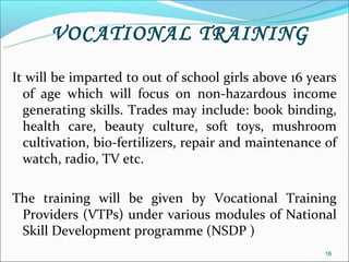VOCATIONAL TRAINING
It will be imparted to out of school girls above 16 years
  of age which will focus on non-hazardous income
  generating skills. Trades may include: book binding,
  health care, beauty culture, soft toys, mushroom
  cultivation, bio-fertilizers, repair and maintenance of
  watch, radio, TV etc.

The training will be given by Vocational Training
 Providers (VTPs) under various modules of National
 Skill Development programme (NSDP )
                                                      16
 
