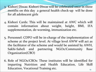 3. Kishori Diwas: Kishori Diwas will be celebrated once in three
   months on this day a general health check-up will be done
   for all adolescent girls

4. Kishori Cards: This will be maintained at AWC which will
   contain information about weight, height, BMI, IFA
   supplementation, de-worming, immunization etc.

5. Personnel: CDPO will be in-charge of the implementation of
   scheme at the project level. At village level AWW will act as
   the facilitator of the scheme and would be assisted by AWH,
   Sakhi-Saheli and partnering NGOs/Community Base
   Organization(CBO)

6. Role of NGOs/CBOs: These institutes will be identified for
   imparting Nutrition and Health Education, Life Skill
   Education, Vocational Training etc.                     18
 