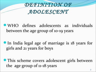 DEFINITION OF
            ADOLESCENT

WHO defines adolescents as individuals
 between the age group of 10-19 years

In India legal age of marriage is 18 years for
 girls and 21 years for boys

This scheme covers adolescent girls between
 the age group of 11-18 years
                                             2
 