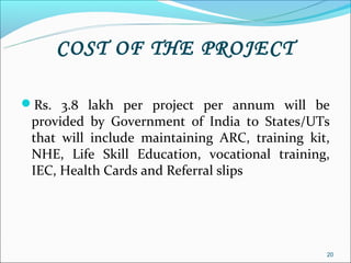 COST OF THE PROJECT

Rs. 3.8 lakh per project per annum will be
 provided by Government of India to States/UTs
 that will include maintaining ARC, training kit,
 NHE, Life Skill Education, vocational training,
 IEC, Health Cards and Referral slips




                                                20
 