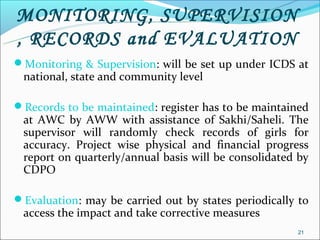 MONITORING, SUPERVISION
, RECORDS and EVALUATION
Monitoring & Supervision: will be set up under ICDS at
 national, state and community level

Records to be maintained: register has to be maintained
 at AWC by AWW with assistance of Sakhi/Saheli. The
 supervisor will randomly check records of girls for
 accuracy. Project wise physical and financial progress
 report on quarterly/annual basis will be consolidated by
 CDPO

Evaluation: may be carried out by states periodically to
 access the impact and take corrective measures
                                                      21
 
