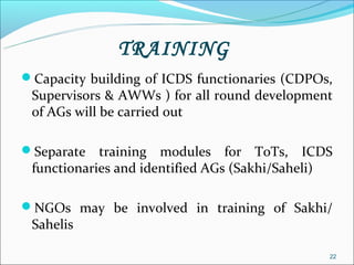 TRAINING
Capacity building of ICDS functionaries (CDPOs,
 Supervisors & AWWs ) for all round development
 of AGs will be carried out

Separate   training modules for ToTs, ICDS
 functionaries and identified AGs (Sakhi/Saheli)

NGOs may be involved in training of Sakhi/
 Sahelis

                                               22
 