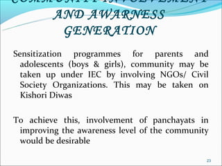 COMMUNITY INVOLVEMENT
    AND AWARNESS
     GENERATION
Sensitization programmes for parents and
  adolescents (boys & girls), community may be
  taken up under IEC by involving NGOs/ Civil
  Society Organizations. This may be taken on
  Kishori Diwas

To achieve this, involvement of panchayats in
 improving the awareness level of the community
 would be desirable

                                              23
 