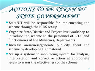 ACTIONS TO BE TAKEN BY
    STATE GOVERNMENT
State/UT will be responsible for implementing the
 scheme through the ICDS set-up
Organize State/District and Project level workshop to
 introduce the scheme to the personnel of ICDS and
 functionaries of line Ministries/Departments
Increase awareness/generate publicity about the
 scheme by developing IEC material
Set up a systematic monitoring system for analysis,
 interpretation and corrective action at appropriate
 levels to assess the effectiveness of the scheme
                                                     24
 