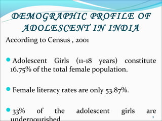 DEMOGRAPHIC PROFILE OF
   ADOLESCENT IN INDIA
According to Census , 2001

Adolescent    Girls (11-18 years) constitute
 16.75% of the total female population.

Female literacy rates are only 53.87%.


33%     of    the    adolescent    girls   are
                                             3
 