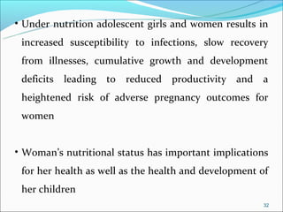 • Under nutrition adolescent girls and women results in
 increased susceptibility to infections, slow recovery
 from illnesses, cumulative growth and development
 deficits   leading to   reduced productivity and     a
 heightened risk of adverse pregnancy outcomes for
 women


• Woman’s nutritional status has important implications
 for her health as well as the health and development of
 her children
                                                      32
 