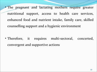 • The pregnant and lactating mothers require greater
 nutritional support, access to health care services,
 enhanced food and nutrient intake, family care, skilled
 counselling support and a hygienic environment


• Therefore,   it   requires   multi-sectoral,   concerted,
 convergent and supportive actions




                                                         33
 