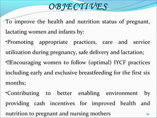 OBJECTIVES
To improve the health and nutrition status of pregnant,
lactating women and infants by:
•Promoting appropriate practices, care and service
utilization during pregnancy, safe delivery and lactation;
•Encouraging women to follow (optimal) IYCF practices
including early and exclusive breastfeeding for the first six
months;
•Contributing   to   better   enabling    environment        by
providing cash incentives for improved health and
nutrition to pregnant and nursing mothers                    34
 