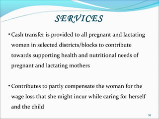 SERVICES
• Cash transfer is provided to all pregnant and lactating
 women in selected districts/blocks to contribute
 towards supporting health and nutritional needs of
 pregnant and lactating mothers


• Contributes to partly compensate the woman for the
 wage loss that she might incur while caring for herself
 and the child
                                                            36
 