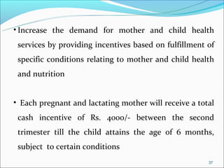 • Increase the demand for mother and child health
 services by providing incentives based on fulfillment of
 specific conditions relating to mother and child health
 and nutrition


• Each pregnant and lactating mother will receive a total
 cash incentive of Rs. 4000/- between the second
 trimester till the child attains the age of 6 months,
 subject to certain conditions
                                                       37
 